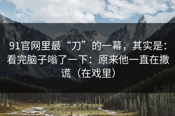 91官网里最“刀”的一幕，其实是：看完脑子嗡了一下：原来他一直在撒谎（在戏里）