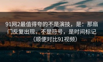 91网2最值得夸的不是演技，是：那扇门反复出现，不是符号，是时间标记（顺便对比91视频）