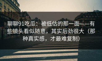 聊聊91吃瓜：被低估的那一面——有些镜头看似随意，其实后劲很大（那种真实感，才最难复制）