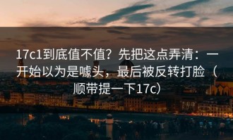 17c1到底值不值？先把这点弄清：一开始以为是噱头，最后被反转打脸（顺带提一下17c）
