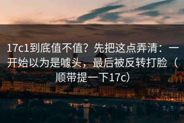 17c1到底值不值？先把这点弄清：一开始以为是噱头，最后被反转打脸（顺带提一下17c）