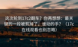 这次轮到17c2翻车？你再想想：最关键的一段被剪掉了，谁动的手？（17c在线观看也别忽略）