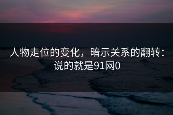 人物走位的变化，暗示关系的翻转：说的就是91网0
