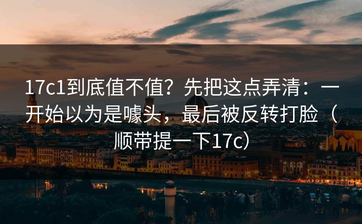 17c1到底值不值？先把这点弄清：一开始以为是噱头，最后被反转打脸（顺带提一下17c）