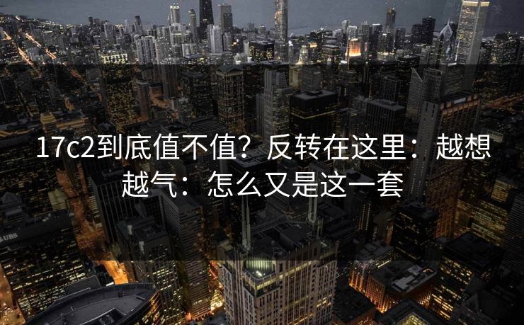 17c2到底值不值?反转在这里:越想越气:怎么又是这一套 17c2到底值不值?反转在这里:越想越气:怎么又是这一套