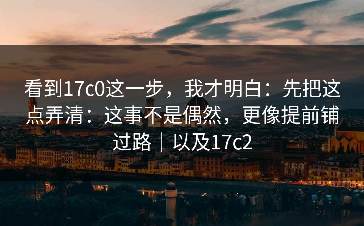 看到17c0这一步,我才明白:先把这点弄清:这事不是偶然,更像提前铺过路|以及17c2 看到17c0这一步,我才明白:先把这点弄清:这事不是偶然,更像提前铺过路|以及17c2