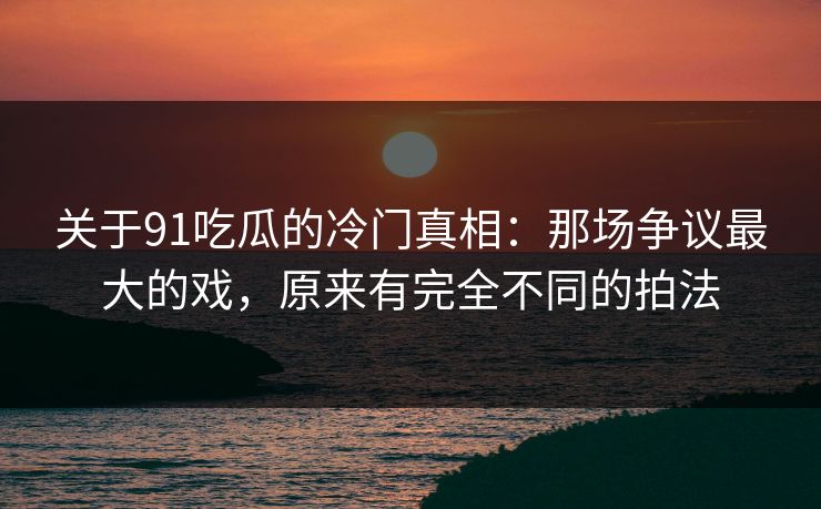 关于91吃瓜的冷门真相：那场争议最大的戏，原来有完全不同的拍法