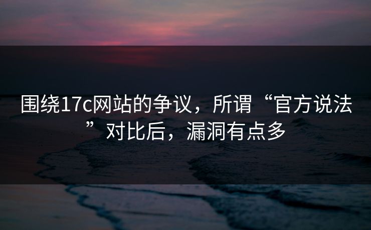 围绕17c网站的争议，所谓“官方说法”对比后，漏洞有点多