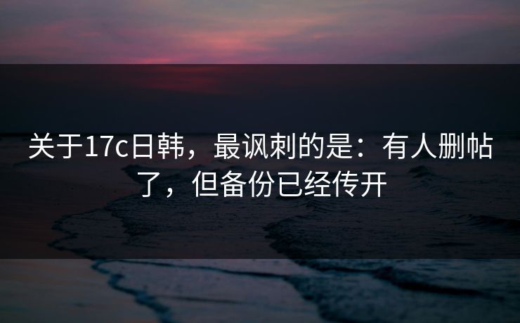关于17c日韩，最讽刺的是：有人删帖了，但备份已经传开
